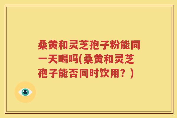 桑黄和灵芝孢子粉能同一天喝吗(桑黄和灵芝孢子能否同时饮用？)