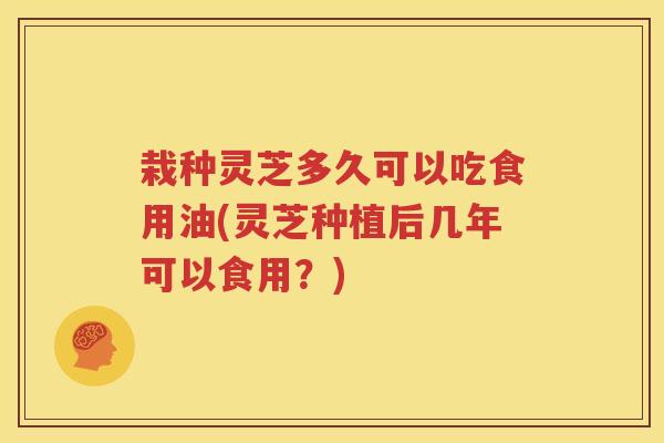 栽种灵芝多久可以吃食用油(灵芝种植后几年可以食用？)
