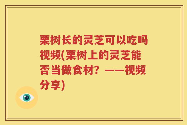 栗树长的灵芝可以吃吗视频(栗树上的灵芝能否当做食材？——视频分享)
