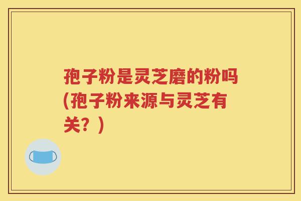 孢子粉是灵芝磨的粉吗(孢子粉来源与灵芝有关？)