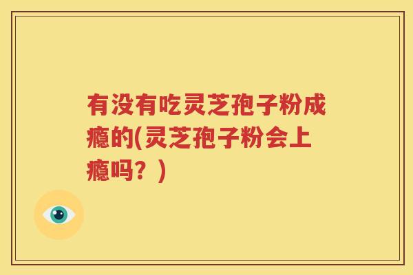 有没有吃灵芝孢子粉成瘾的(灵芝孢子粉会上瘾吗？)