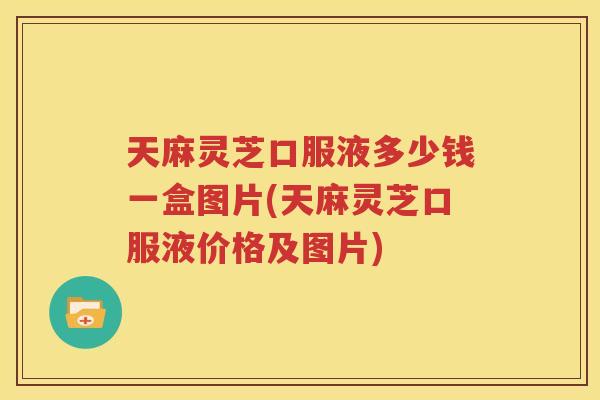 天麻灵芝口服液多少钱一盒图片(天麻灵芝口服液价格及图片)