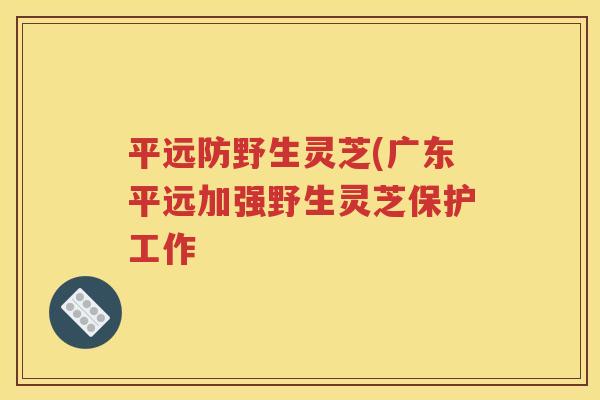 平远防野生灵芝(广东平远加强野生灵芝保护工作
