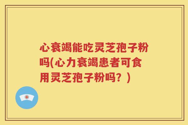 心衰竭能吃灵芝孢子粉吗(心力衰竭患者可食用灵芝孢子粉吗？)
