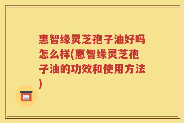 惠智缘灵芝孢子油好吗怎么样(惠智缘灵芝孢子油的功效和使用方法)