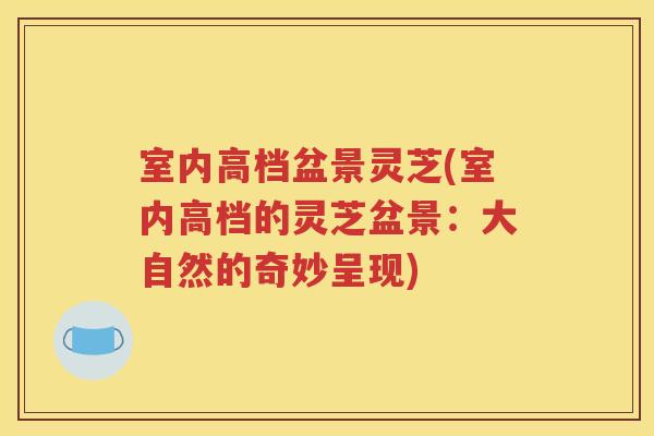 室内高档盆景灵芝(室内高档的灵芝盆景：大自然的奇妙呈现)