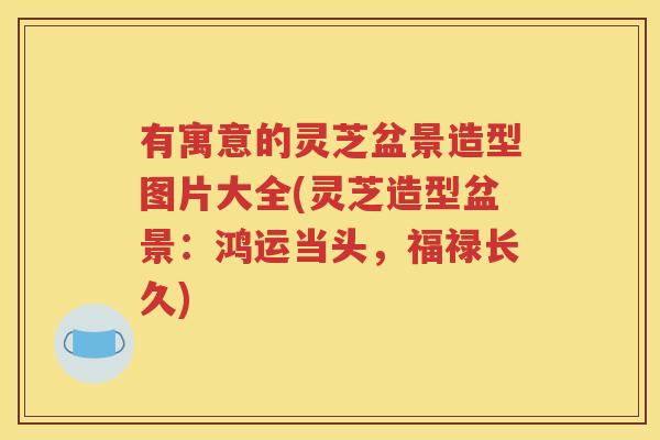 有寓意的灵芝盆景造型图片大全(灵芝造型盆景：鸿运当头，福禄长久)