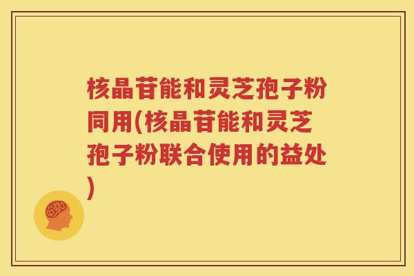 核晶苷能和灵芝孢子粉同用(核晶苷能和灵芝孢子粉联合使用的益处)