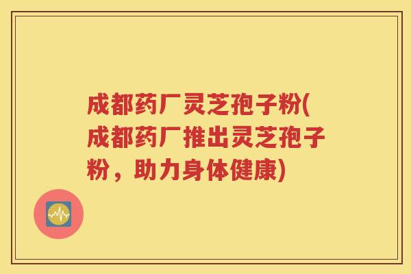 成都药厂灵芝孢子粉(成都药厂推出灵芝孢子粉，助力身体健康)
