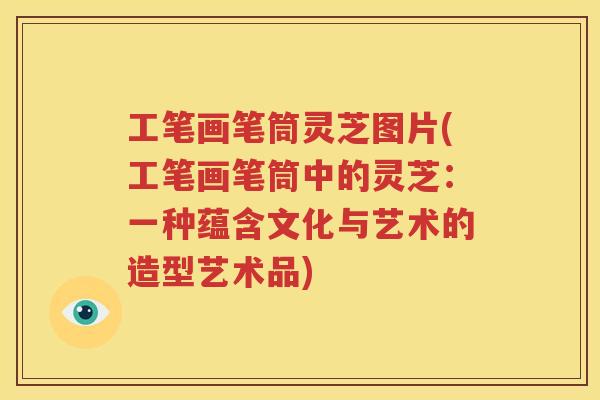工笔画笔筒灵芝图片(工笔画笔筒中的灵芝：一种蕴含文化与艺术的造型艺术品)