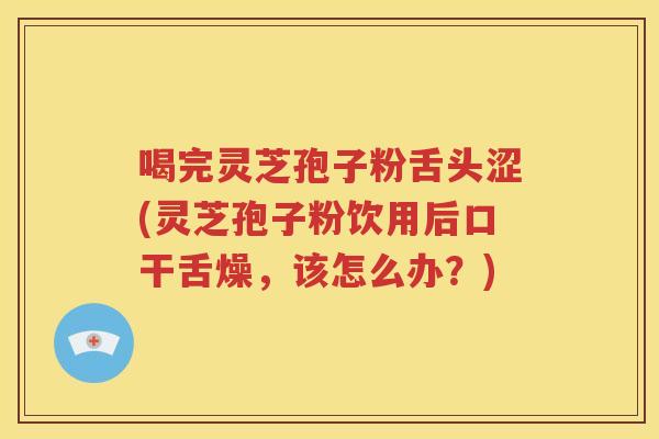 喝完灵芝孢子粉舌头涩(灵芝孢子粉饮用后口干舌燥，该怎么办？)
