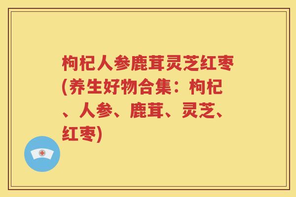 枸杞人参鹿茸灵芝红枣(养生好物合集：枸杞、人参、鹿茸、灵芝、红枣)