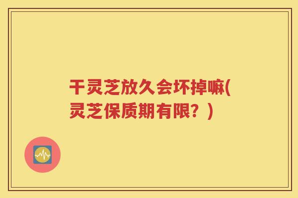 干灵芝放久会坏掉嘛(灵芝保质期有限？)