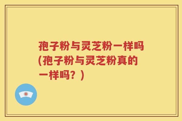 孢子粉与灵芝粉一样吗(孢子粉与灵芝粉真的一样吗？)