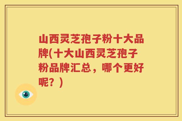 山西灵芝孢子粉十大品牌(十大山西灵芝孢子粉品牌汇总，哪个更好呢？)