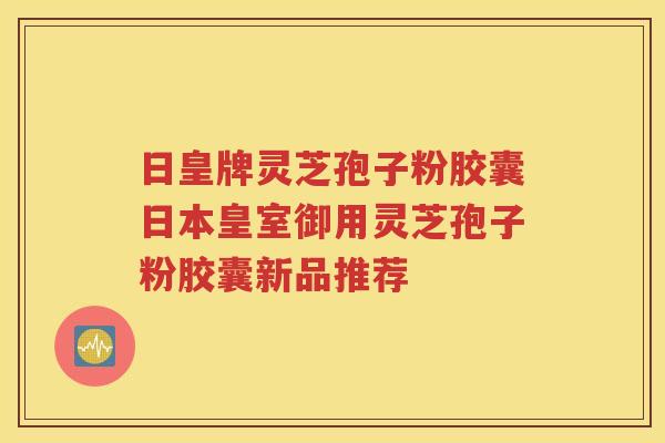 日皇牌灵芝孢子粉胶囊日本皇室御用灵芝孢子粉胶囊新品推荐