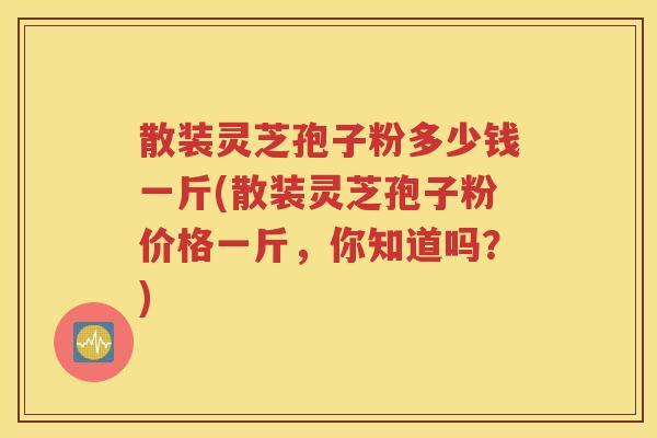 散装灵芝孢子粉多少钱一斤(散装灵芝孢子粉价格一斤，你知道吗？)