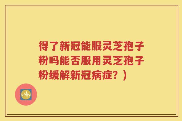 得了新冠能服灵芝孢子粉吗能否服用灵芝孢子粉缓解新冠病症？)