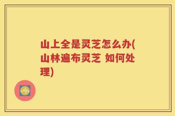 山上全是灵芝怎么办(山林遍布灵芝 如何处理)