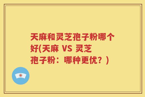天麻和灵芝孢子粉哪个好(天麻 VS 灵芝孢子粉：哪种更优？)
