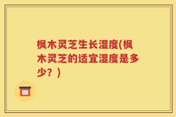 枫木灵芝生长湿度(枫木灵芝的适宜湿度是多少？)