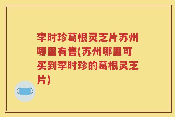 李时珍葛根灵芝片苏州哪里有售(苏州哪里可买到李时珍的葛根灵芝片)