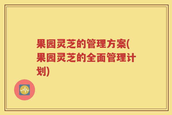果园灵芝的管理方案(果园灵芝的全面管理计划)