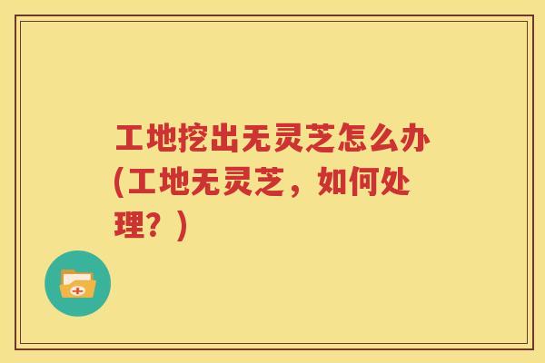 工地挖出无灵芝怎么办(工地无灵芝，如何处理？)