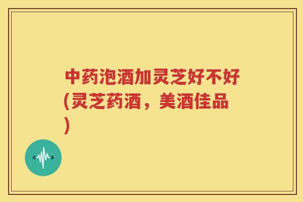 中药泡酒加灵芝好不好(灵芝药酒，美酒佳品)