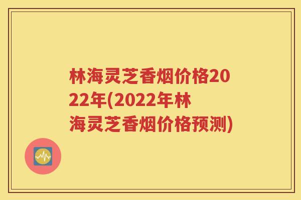 林海灵芝香烟价格2022年(2022年林海灵芝香烟价格预测)