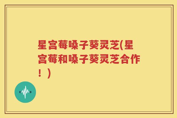 星宫莓嗓子葵灵芝(星宫莓和嗓子葵灵芝合作！)
