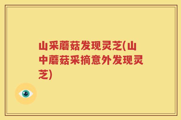 山采蘑菇发现灵芝(山中蘑菇采摘意外发现灵芝)