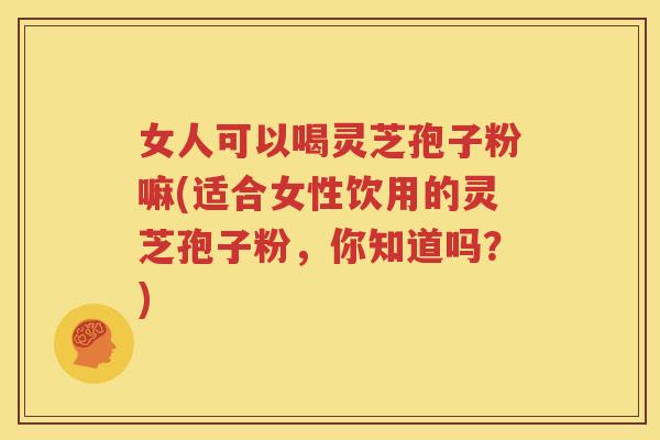 女人可以喝灵芝孢子粉嘛(适合女性饮用的灵芝孢子粉，你知道吗？)