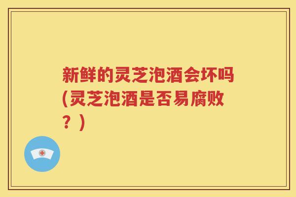 新鲜的灵芝泡酒会坏吗(灵芝泡酒是否易腐败？)