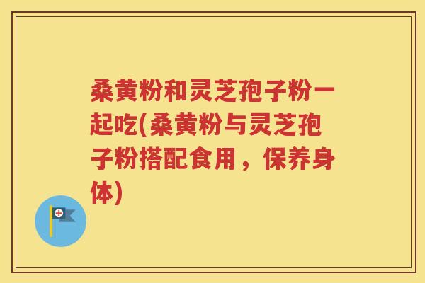 桑黄粉和灵芝孢子粉一起吃(桑黄粉与灵芝孢子粉搭配食用，保养身体)