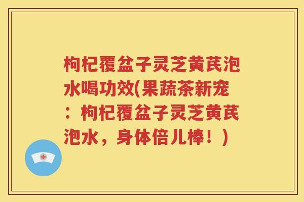 枸杞覆盆子灵芝黄芪泡水喝功效(果蔬茶新宠：枸杞覆盆子灵芝黄芪泡水，身体倍儿棒！)