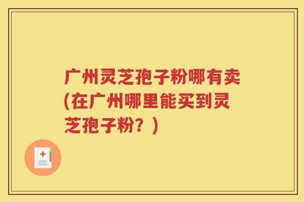 广州灵芝孢子粉哪有卖(在广州哪里能买到灵芝孢子粉？)