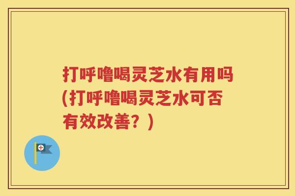 打呼噜喝灵芝水有用吗(打呼噜喝灵芝水可否有效改善？)