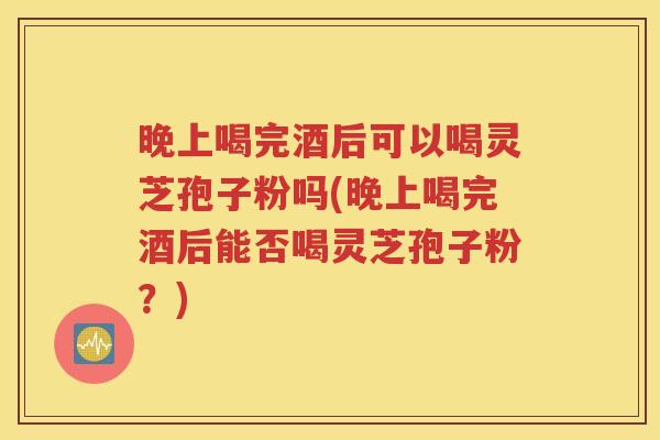 晚上喝完酒后可以喝灵芝孢子粉吗(晚上喝完酒后能否喝灵芝孢子粉？)