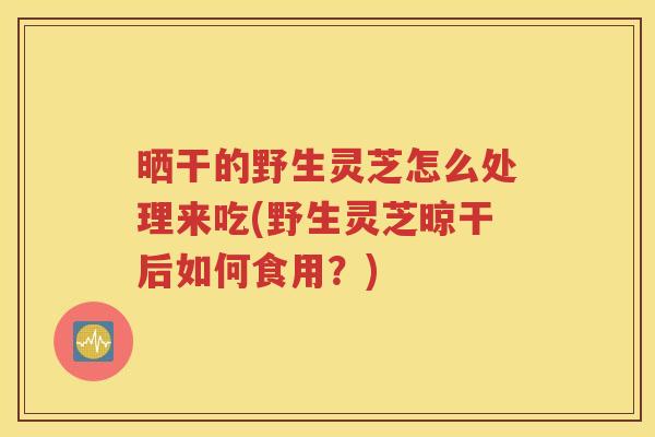 晒干的野生灵芝怎么处理来吃(野生灵芝晾干后如何食用？)
