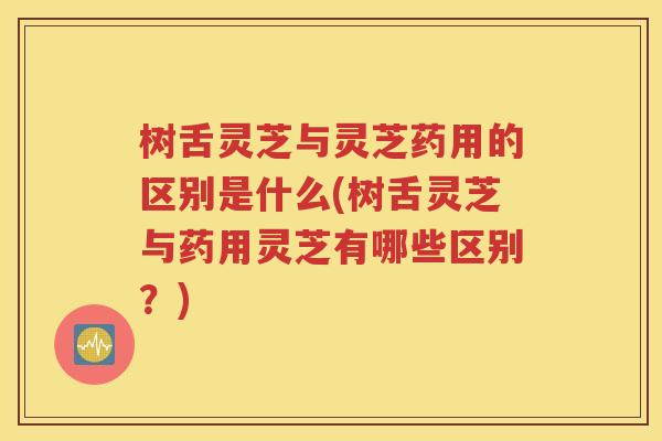 树舌灵芝与灵芝药用的区别是什么(树舌灵芝与药用灵芝有哪些区别？)