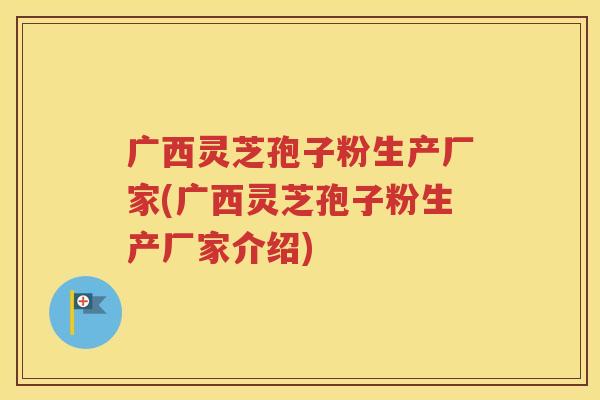 广西灵芝孢子粉生产厂家(广西灵芝孢子粉生产厂家介绍)