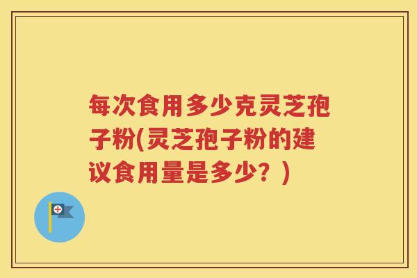 每次食用多少克灵芝孢子粉(灵芝孢子粉的建议食用量是多少？)
