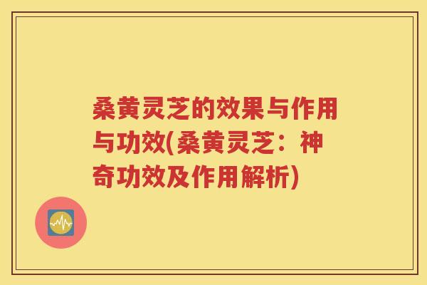 桑黄灵芝的效果与作用与功效(桑黄灵芝：神奇功效及作用解析)