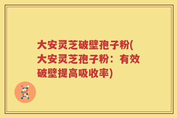 大安灵芝破壁孢子粉(大安灵芝孢子粉：有效破壁提高吸收率)