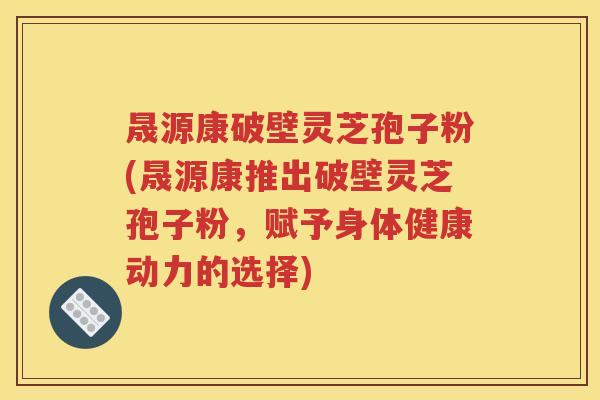 晟源康破壁灵芝孢子粉(晟源康推出破壁灵芝孢子粉，赋予身体健康动力的选择)