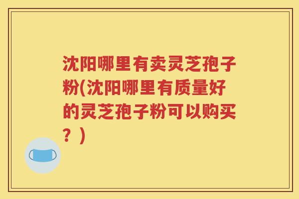 沈阳哪里有卖灵芝孢子粉(沈阳哪里有质量好的灵芝孢子粉可以购买？)