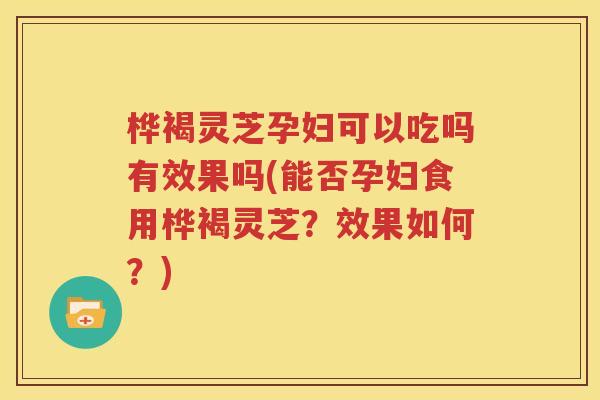 桦褐灵芝孕妇可以吃吗有效果吗(能否孕妇食用桦褐灵芝？效果如何？)