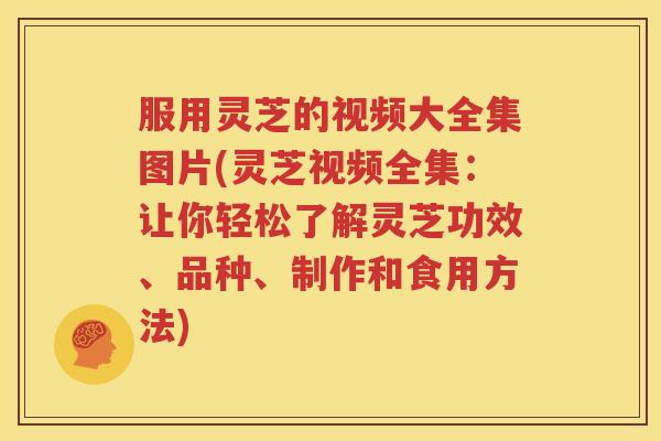 服用灵芝的视频大全集图片(灵芝视频全集：让你轻松了解灵芝功效、品种、制作和食用方法)