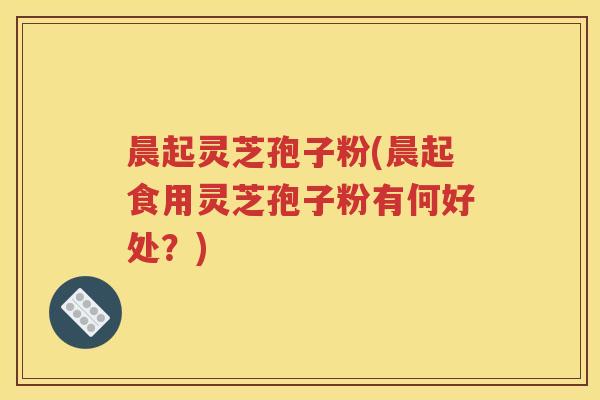晨起灵芝孢子粉(晨起食用灵芝孢子粉有何好处？)